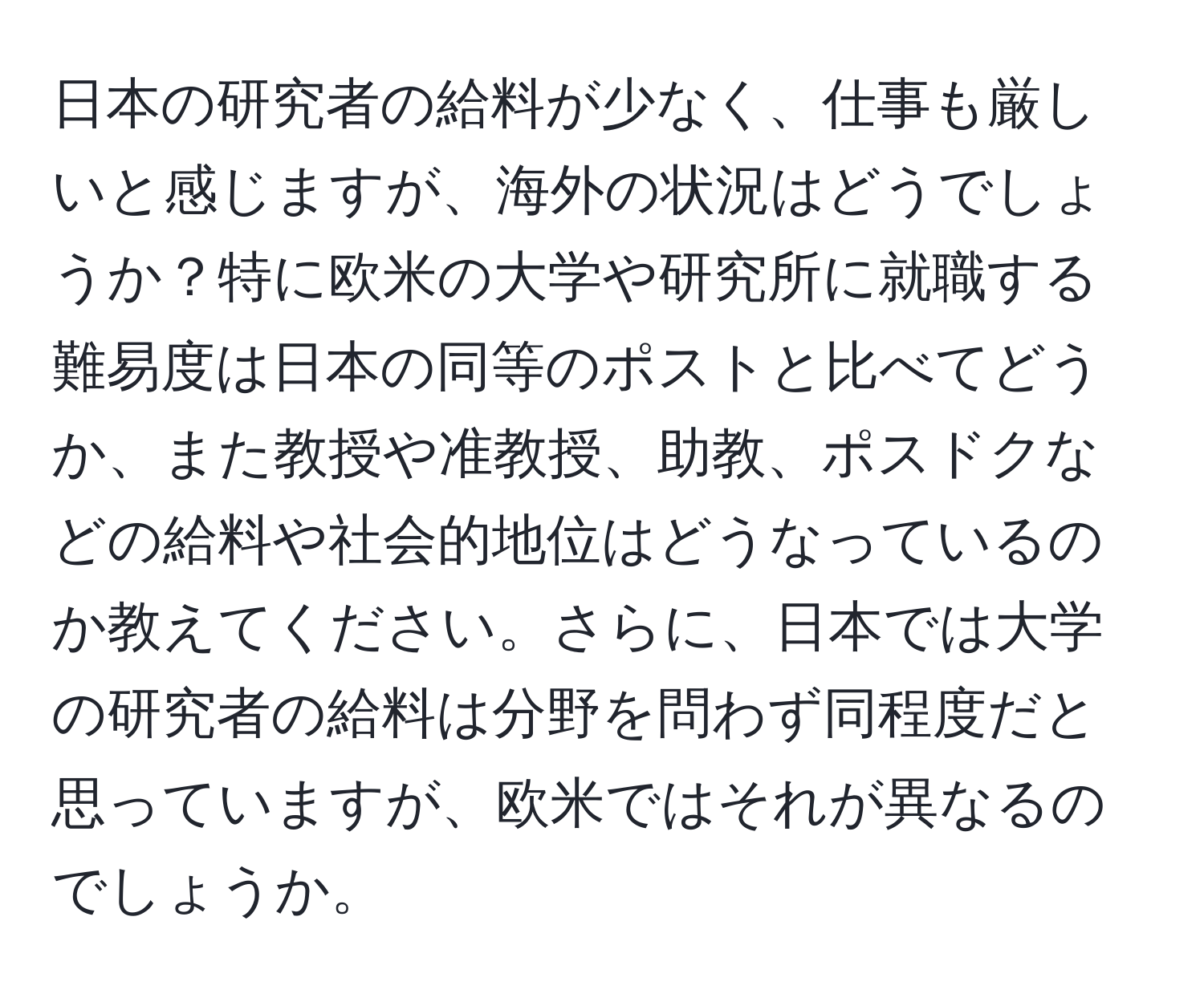 日本の研究者の給料が少なく、仕事も厳しいと感じますが、海外の状況はどうでしょうか？特に欧米の大学や研究所に就職する難易度は日本の同等のポストと比べてどうか、また教授や准教授、助教、ポスドクなどの給料や社会的地位はどうなっているのか教えてください。さらに、日本では大学の研究者の給料は分野を問わず同程度だと思っていますが、欧米ではそれが異なるのでしょうか。