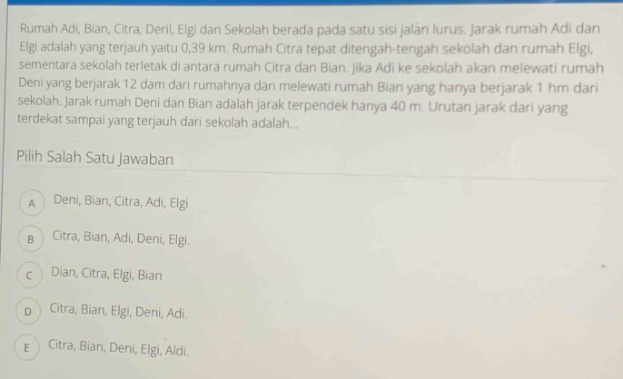 Rumah Adi, Bian, Citra, Deril, Elgi dan Sekolah berada pada satu sisi jalan lurus. Jarak rumah Adi dan
Elgi adalah yang terjauh yaitu 0,39 km. Rumah Citra tepat ditengah-tengah sekolah dan rumah Elgi,
sementara sekolah terletak di antara rumah Citra dan Bian. Jika Adi ke sekolah akan melewati rumah
Deni yang berjarak 12 dam dari rumahnya dan melewati rumah Bian yang hanya berjarak 1 hm dari
sekolah. Jarak rumah Deni dan Bian adalah jarak terpendek hanya 40 m. Urutan jarak dari yang
terdekat sampai yang terjauh dari sekolah adalah...
Pilih Salah Satu Jawaban
A Deni, Bian, Citra, Adi, Elgi
в Citra, Bian, Adi, Deni, Elgi.
c Dian, Citra, Elgi, Bian
p Citra, Bian, Elgi, Deni, Adi.
ECitra, Bian, Deni, Elgi, Aldi.