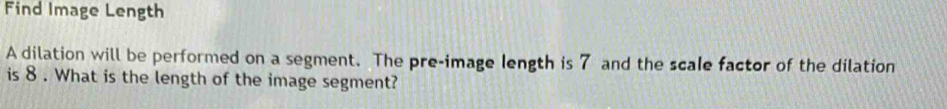 Find Image Length 
A dilation will be performed on a segment. The pre-image length is 7 and the scale factor of the dilation 
is 8. What is the length of the image segment?