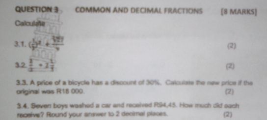 COMMON AND DECIMAL FRACTIONS [8 MARKS] 
Calculate 
3.1. ( 1/2 end(pmatrix)^2+ 3y/9  (2)
x_alpha 
3.2  1/2 +1 1/3  (2) 
3.3. A price of a bicycle has a discount of 30%. Calculate the new price if the 
original was R18 000. (2 
3.4. Seven boys washed a car and received R94,45. How much did each 
receive? Round your answer to 2 decimal places. (2)