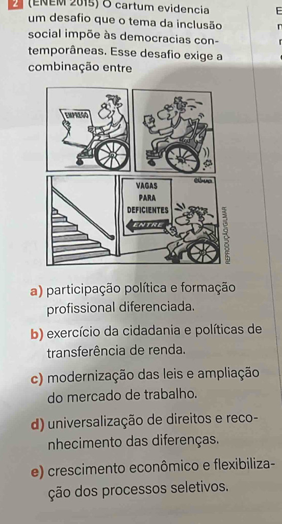 2 (ENEM 2015) O cartum evidencia F
um desafio que o tema da inclusão

social impõe às democracias con-
temporâneas. Esse desafio exige a
combinação entre
a) participação política e formação
profissional diferenciada.
b) exercício da cidadania e políticas de
transferência de renda.
c) modernização das leis e ampliação
do mercado de trabalho.
d) universalização de direitos e reco-
nhecimento das diferenças.
e) crescimento econômico e flexibiliza-
ção dos processos seletivos.