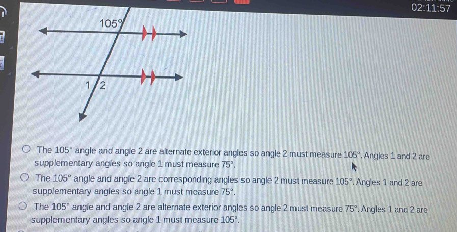 02:11:57
The 105° angle and angle 2 are alternate exterior angles so angle 2 must measure 105°. Angles 1 and 2 are
supplementary angles so angle 1 must measure 75°.
The 105° angle and angle 2 are corresponding angles so angle 2 must measure 105°. Angles 1 and 2 are
supplementary angles so angle 1 must measure 75°.
The 105° angle and angle 2 are alternate exterior angles so angle 2 must measure 75°. Angles 1 and 2 are
supplementary angles so angle 1 must measure 105°.