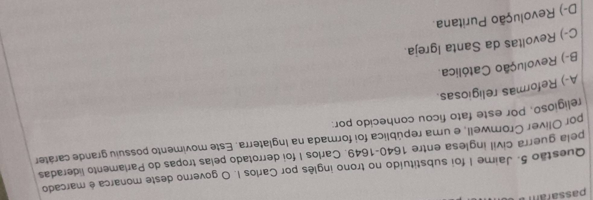 passara 
Questão 5. Jaime I foi substituído no trono inglês por Carlos I. O governo deste monarca é marcado
pela guerra civil inglesa entre 1640-1649. Carlos I foi derrotado pelas tropas do Parlamento lideradas
por Olíver Cromwell, e uma república foi formada na Inglaterra. Este movimento possuiu grande caráter
religioso, por este fato ficou conhecido por:
A-) Reformas religiosas
B-) Revolução Católica.
C-) Revoltas da Santa Igreja.
D-) Revolução Puritana.