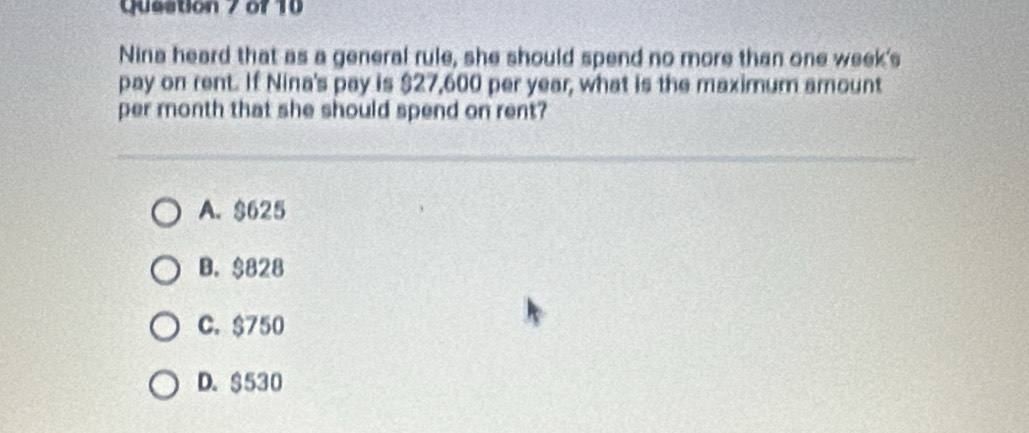 Nina heard that as a general rule, she should spend no more than one week's
pay on rent. If Nina's pay is $27,600 per year, what is the maximum amount
per month that she should spend on rent?
A. $625
B. $828
C. $750
D. $530