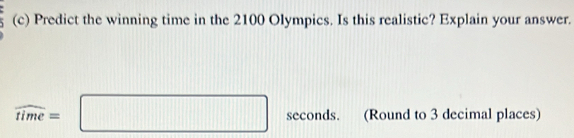 Predict the winning time in the 2100 Olympics. Is this realistic? Explain your answer.
widehat time=□ seconds. (Round to 3 decimal places)