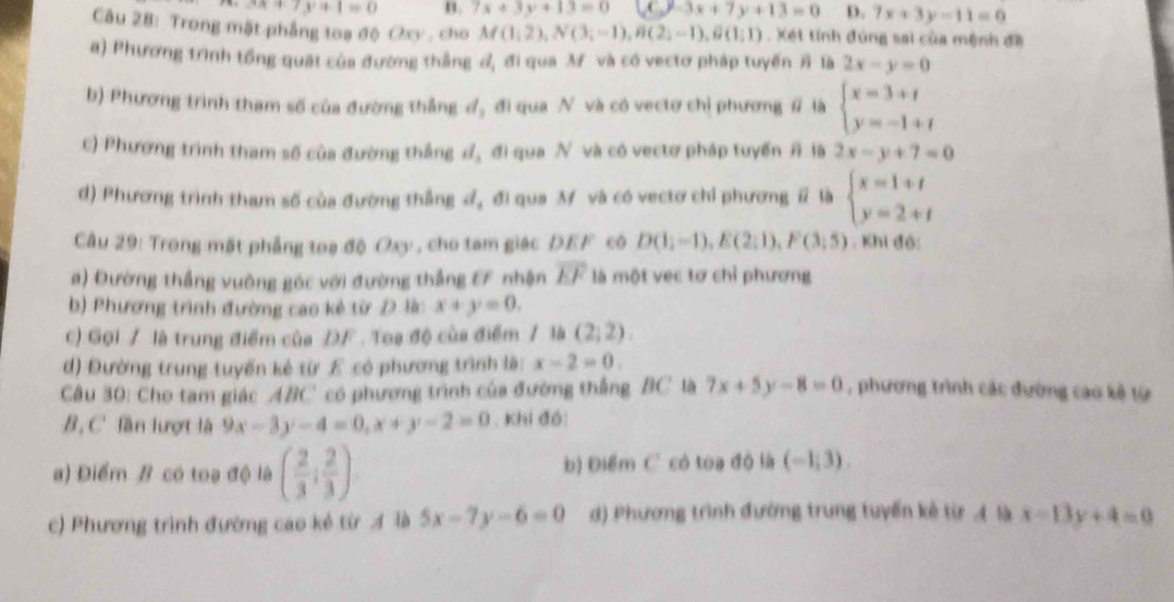 3x+7y+1=0 n. 7x+3y+13=0 -3x+7y+13=0 D. 7x+3y-11=0
Câu 28: Trong mặt phẳng toa độ Oxy , cho M(1,2),N(3;-1),B(2;-1),B(1;1) Xét tính đúng sai của mệnh đề
a) Phương trình tổng quát của đường thẳng đ, đi qua M và có vectơ pháp tuyến # là 2x-y=0
b) Phương trình tham số của đường thắng d_2 đi qua N và có vectơ chỉ phương # là beginarrayl x=3+t y=-1+tendarray.
c) Phương trình tham số của đường thắng ơ, đi qua N và có vectơ pháp tuyến # là 2x-y+7=0
d) Phương trình tham số của đường thẳng đ, đi qua M và có vectơ chỉ phương ⅱ là beginarrayl x=1+t y=2+tendarray.
Câu 29: Trong mặt phẳng toạ độ Oxy , cho tam giác DEF cóô D(1;-1),E(2;1),F(3;5). Khi đó:
a) Đường thắng vuông gốc với đường thắng EF nhận overline EF là một vẹc tơ chỉ phương
b) Phương trình đường cao kẻ từ D lậc x+y=0.
c) Gọi / là trung điểm của ĐF . Toa độ của điểm / là (2,2).
đ) Đường trung tuyến kẻ từ £ có phương trình là: x-2=0.
Câu 30: Cho tam giác ABC có phương trình của đường thắng BC là 7x+5y-8=0 , phương trình các đường cao kê từ
B, C' lần lượt là 9x-3y-4=0,x+y-2=0. khi đó
a) Điểm B có toạ độ là ( 2/3 ; 2/3 ) b) Điểm C có toa độ là (-1,3).
c) Phương trình đường cao kẻ từ Ả là 5x-7y-6=0 d) Phương trình đường trung tuyến kẻ từ A là x=13y+4=0