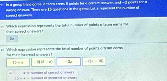 In a group trivia game, a team earns 5 points for a correct answer, and −2 points for a
wrong answer. There are 15 questions in the game. Let æ represent the number of
correct answers.
Which expression represents the total number of points a team earns for
their correct answers?
5z
Which expression represents the total number of points a team earns
for their incorrect answers?
15-x -2(15-x) -2x -2(x-15)
x= number of correct answers
15-x= number of incorrect answers