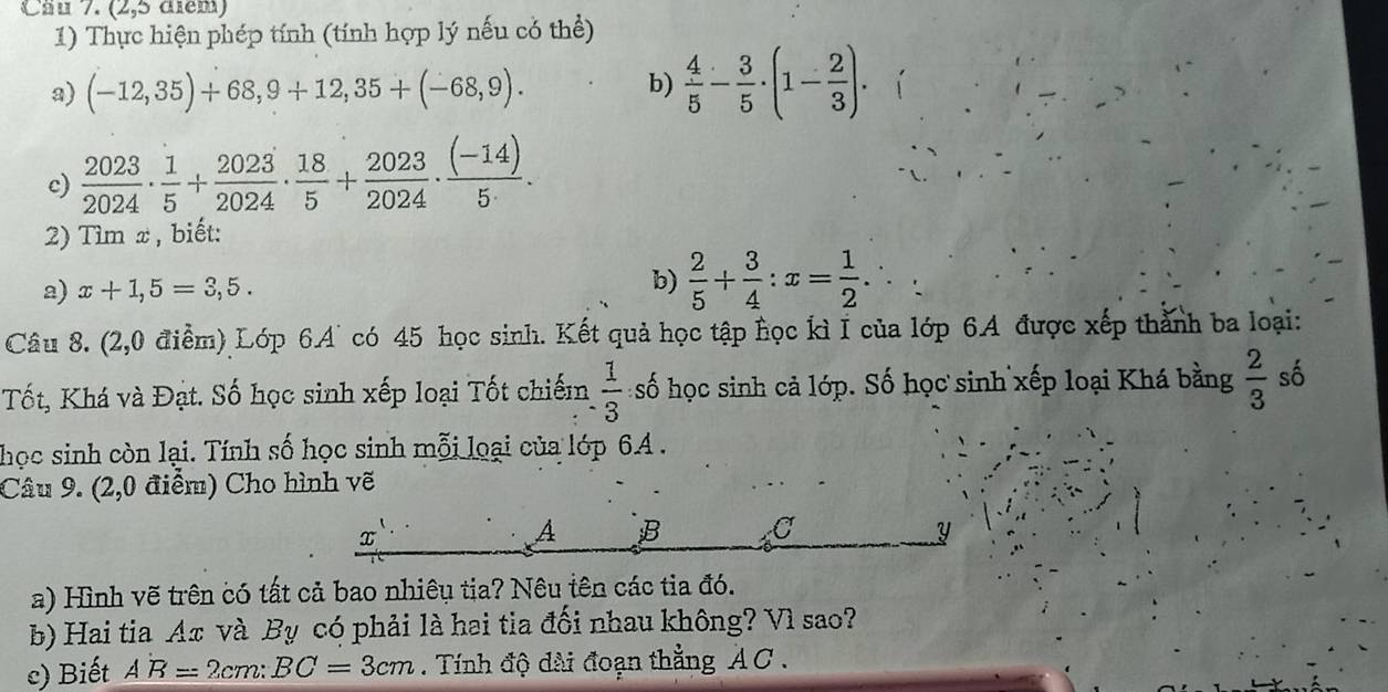 Cäu 7. (2,5 điểm) 
1) Thực hiện phép tính (tính hợp lý nếu có thể) 
a) (-12,35)+68,9+12,35+(-68,9). b)  4/5 - 3/5 · (1- 2/3 ). 
c)  2023/2024 ·  1/5 + 2023/2024 ·  18/5 + 2023/2024 ·  ((-14))/5 . 
2) Tìm x , biết: 
a) x+1,5=3,5. 
b)  2/5 + 3/4 :x= 1/2 . 
Câu 8. (2,0 điểm) Lớp 6.A' có 45 học sinh. Kết quả học tập học kì I của lớp 6A được xếp thành ba loại: 
Tốt, Khá và Đạt. Số học sinh xếp loại Tốt chiếm  1/3  số học sinh cả lớp. Số học sinh xếp loại Khá bằng  2/3  số 
học sinh còn lại. Tính số học sinh mỗi loại của lớp 6A. 
Câu 9. (2,0 điểm) Cho hình vẽ
x
A B C Y
a) Hình vẽ trên có tất cả bao nhiêu tịa? Nêu tên các tia đó. 
b) Hai tia Ax và By có phải là hai tia đối nhau không? Vì sao? 
c) Biết A'B=2cm : BC=3cm. Tính độ dài đoạn thẳng AC.