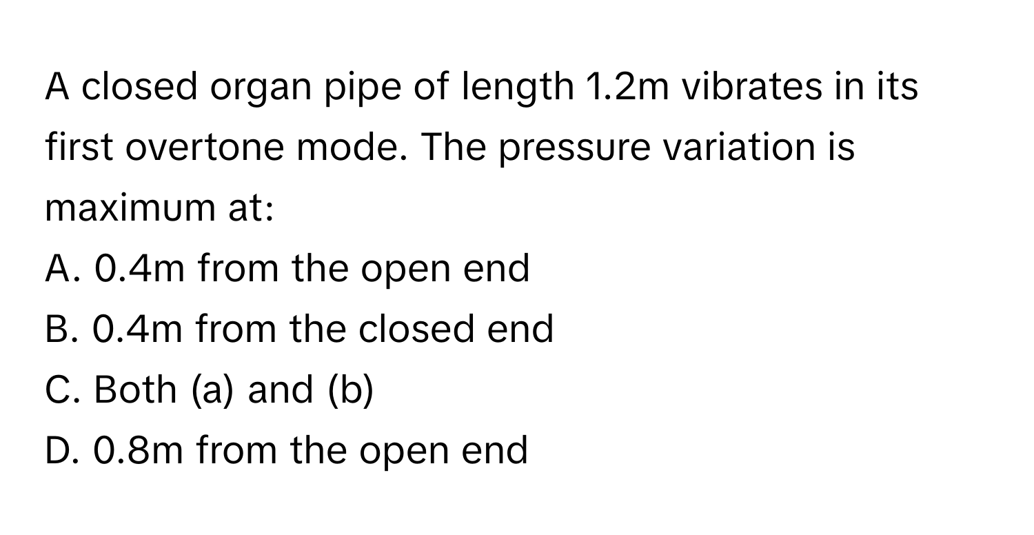 A closed organ pipe of length 1.2m vibrates in its first overtone mode. The pressure variation is maximum at:
A. 0.4m from the open end 
B. 0.4m from the closed end 
C. Both (a) and (b) 
D. 0.8m from the open end