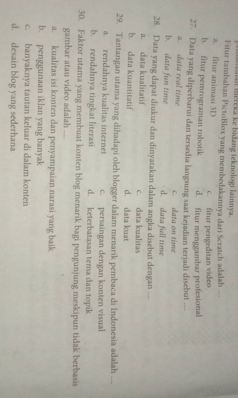 aman méreka ke bidang teknologi lainnya.
Fitur tambahan PictoBlox yang membedakannya dari Scratch adalah ....
a. fitur animasi 3D
c. fitur pengeditan video
b. fitur pemrograman robotik
d. fitur menggambar profesional
27. Data yang diperbarui dan tersedia langsung saat kejadian terjadi disebut ....
a. data real time c. data on time
b. data fun time d. data full time
28. Data yang dapat diukur dan dinyatakan dalam angka disebut dengan ....
a. data kualitatif c. data kualitas
b. data kuantitatif d. data kuat
29. Tantangan utama yang dihadapi oleh blogger dalam menarik pembaca di Indonesia adalah ....
a. rendahnya kualitas internet c. persaingan dengan konten visual
b. rendahnya tingkat literasi d. keterbatasan tema dan topik
30. Faktor utama yang membuat konten blog menarik bagi pengunjung meskipun tidak berbasis
gambar atau video adalah ....
a. kualitas isi konten dan penyampaian narasi yang baik
b. penggunaan iklan yang banyak
c. banyaknya tautan keluar di dalam konten
d. desain blog yang sederhana