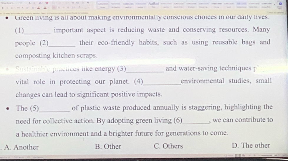 Green living is all about making environmentally conscious choices in our daily lives.
(1)_ important aspect is reducing waste and conserving resources. Many
people (2)_ their eco-friendly habits, such as using reusable bags and
composting kitchen scraps.
Sustainable practices like energy (3)_ and water-saving techniques p'
vital role in protecting our planet. (4)_ environmental studies, small
changes can lead to significant positive impacts.
The (5)_ of plastic waste produced annually is staggering, highlighting the
need for collective action. By adopting green living (6)_ , we can contribute to
a healthier environment and a brighter future for generations to come.
. A. Another B. Other C. Others D. The other