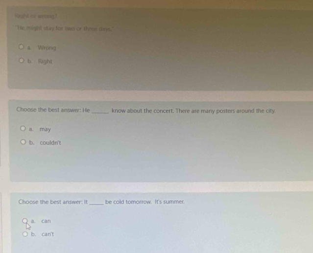 fight ar wrong?
"He might stay for two or three days."
a. Wrong
b. Right
Choose the best answer: He_ know about the concert. There are many posters around the city.
a. may
b. couldn't
Choose the best answer: It _be cold tomorrow. It's summer.
a. can
b. can't