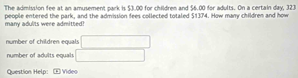 The admission fee at an amusement park is $3.00 for children and $6.00 for adults. On a certain day, 323
people entered the park, and the admission fees collected totaled $1374. How many children and how
many adults were admitted?
number of children equals
number of adults equals
Question Help: Video