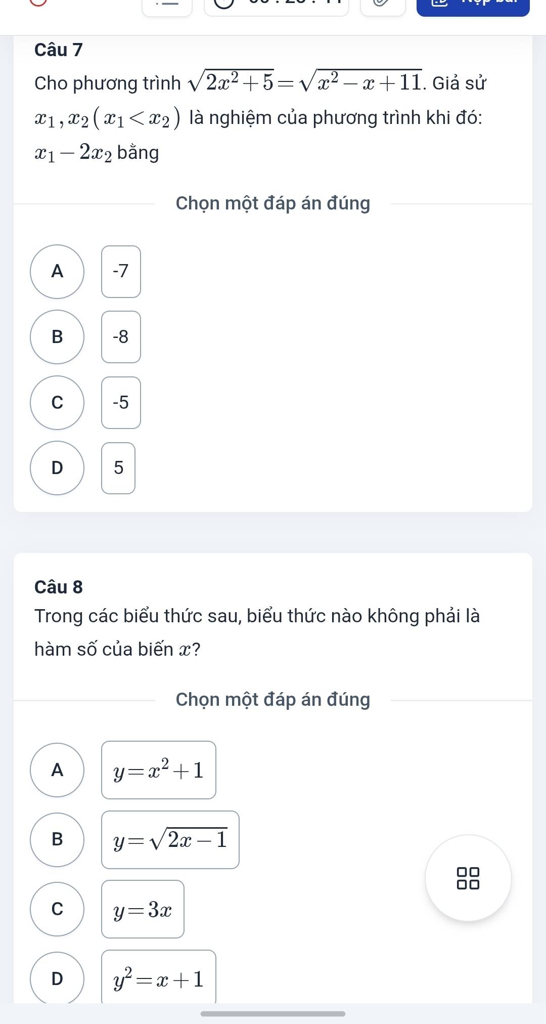 Cho phương trình sqrt(2x^2+5)=sqrt(x^2-x+11). Giả sử
x_1, x_2(x_1 là nghiệm của phương trình khi đó:
x_1-2x_2 bằng
Chọn một đáp án đúng
A -7
B -8
C -5
D 5
Câu 8
Trong các biểu thức sau, biểu thức nào không phải là
hàm số của biến x?
Chọn một đáp án đúng
A y=x^2+1
B y=sqrt(2x-1)
□□
C y=3x
D y^2=x+1