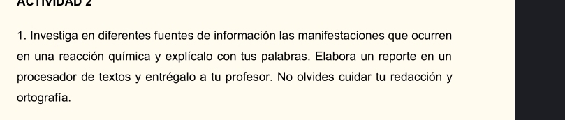 ACTIVIDAD 2 
1. Investiga en diferentes fuentes de información las manifestaciones que ocurren 
en una reacción química y explícalo con tus palabras. Elabora un reporte en un 
procesador de textos y entrégalo a tu profesor. No olvides cuidar tu redacción y 
ortografía.