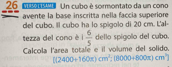 ers0 LESAMe Un cubo è sormontato da un cono 
avente la base inscritta nella faccia superiore 
del cubo. Il cubo ha lo spigolo di 20 cm. L'al- 
tezza del cono è i  6/5  dello spigolo del cubo. 
Calcola l'area totale e il volume del solido.
[(2400+160π )cm^2;(8000+800π )cm^3]