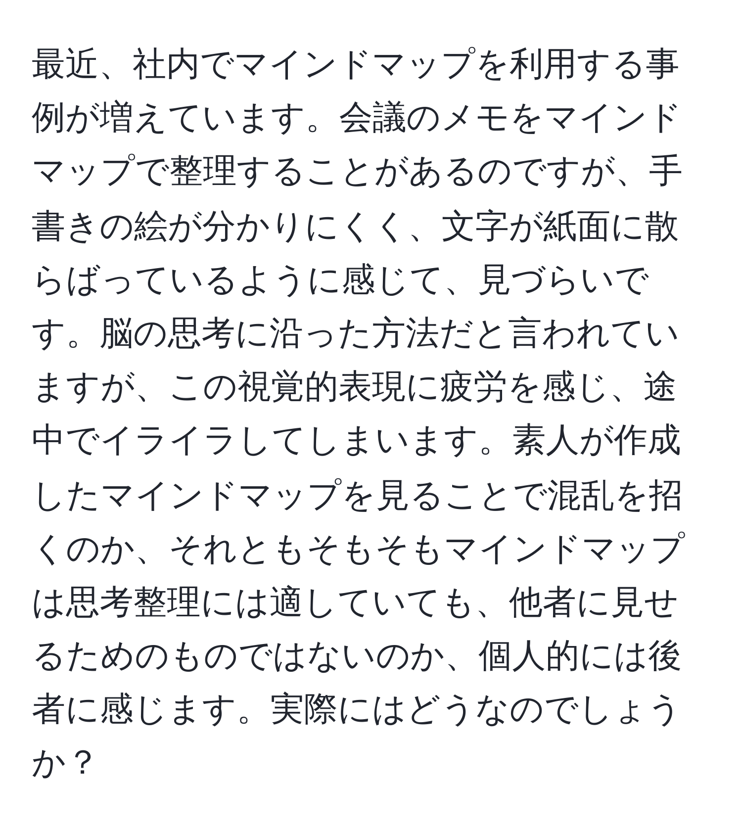 最近、社内でマインドマップを利用する事例が増えています。会議のメモをマインドマップで整理することがあるのですが、手書きの絵が分かりにくく、文字が紙面に散らばっているように感じて、見づらいです。脳の思考に沿った方法だと言われていますが、この視覚的表現に疲労を感じ、途中でイライラしてしまいます。素人が作成したマインドマップを見ることで混乱を招くのか、それともそもそもマインドマップは思考整理には適していても、他者に見せるためのものではないのか、個人的には後者に感じます。実際にはどうなのでしょうか？