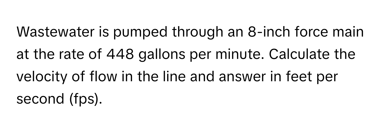 Wastewater is pumped through an 8-inch force main at the rate of 448 gallons per minute. Calculate the velocity of flow in the line and answer in feet per second (fps).