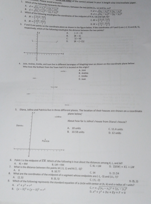 Please avoid erasures
D fer of the correct answer in your % length wise intermediate paper.
1. Which of the following represents the distance 4 between the two polnts  x_1,y_2 and (x),(x),(y
A.
B, d=sqrt(frac (x_2)+x_1)^2+(y_2+y_1)^2(x_2+x_1)^2-(y_2+y_1)^2 C. d=sqrt(frac (x_2)-x_1)^2+(y_2-y_1)^2(x_2-x_1)^2-(y_1-y_1)^2
D.
2. Which of the following would give the coordinates of the midpoint of P(-6, 13) and OI
A. M=( (-6+13)/2 , (9+9)/2 )
B. M=( (-6+9)/2 , (13+6)/2 )
C M=( (-6-13)/2 , (5-4)/2 )
D. M=( (-1-4)/2 , (12-5)/2 )
3. P and Q are points on the coordinate plane as shown in the figure below. If the coordinates of P and Q are (-2,5) and (8,5),
respectively, which of the following would give the distance between the two points?
A. |-2-5|
B. |8-5|
C. |2-0|
D. |8-(-2)|
4. Jose, Andres, Emilio, and Juan live in different barangays of Magiting town as shown on the coordinate plane below:
Who lives the farthest from the Town Halll if it is located at the origin? A. Jose
C. Emilio B. Andres
joh - D. Juan
Toen Mail
Enle 。
5. Diana, Jolina and Patricia live in three different places. The location of their houses are shown on a coordinate
plane below.
About how far is Jolina's house from Diana's house?
C. 11.4 units
A. 10 units
B. 10.58 units D. 12 units
6. Point L is the midpoint of RM. Which of the following is true about the distances among K. L, and M?
A. KL=KM B. LM=KM C. KL=LM D. 2|KM|=KL+LM
7. What is the distance between the points M(-3,1) and N(7,-3)
A. 6 B. 10.77
8. What are the coordinates of the midpoint of a segment whose endpoints are C. 14 and D. 21.54
(-1,-3) (11,7)?
A. (2,5) B. (6,5) C. (-5,-2) D. (5,2)
9. Which of the following represents the standard equation of a circle with center a (h,k) I and a radius of r units?
A. x^2+y^2=r^2
C. r=sqrt((x_2)-x_1)^2+(y_2-y_1)^2
B. (x-h)^2+(y-k)^2=r^2 D. x^2+y^2+Dx+Ey+F=0