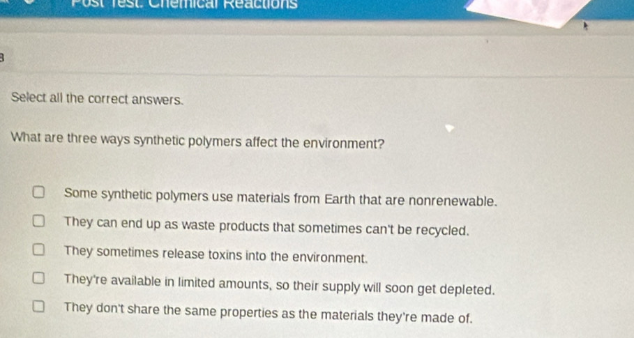 Post rest. Chemical Reactions
1
Select all the correct answers.
What are three ways synthetic polymers affect the environment?
Some synthetic polymers use materials from Earth that are nonrenewable.
They can end up as waste products that sometimes can't be recycled.
They sometimes release toxins into the environment.
They're available in limited amounts, so their supply will soon get depleted.
They don't share the same properties as the materials they're made of.