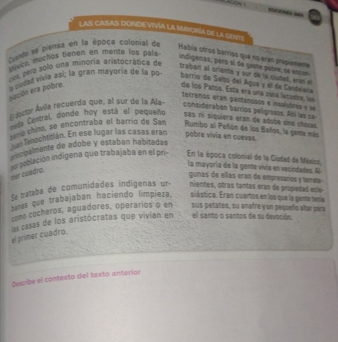 LAS CASAS DONDEVIVÍA LA MAYORÍA DE LA GENTE 
Dando se piensa en la época colonial de Había otros barríos que no eran propiamente 
México, muchos tienen en mente los pala- indígenas, pero sí de gente pobre; se encor 
clos, pero solo una minoría aristocrática de traban al oriente y sur de la ciudaó, eran el 
la ciudad vivia así; la gran mayoria de la po- barrio de Salto del Água y el de Candelaría 
elación era pobre. de los Patos. Está era una zoná lacustre, los 
terreños eran pantanosos e insalubres y se 
El doctor Ávila recuerda que, al sur de la Ala- considéraban barrios peligrosos. Ahi las c 
meda Central, donde hoy está el pequeño sas rí siquiera eran de adobe sino chozas. 
barrío chino, se encontraba el barrío de San Rumbo al Peñón de los Baños, la gente más 
Juen Tenochtitlán. En ese lugar las casas eran pobre vivía en cuevas. 
principalmente de adobe y estaban habítadas 
En la época colonial de la Ciudad de México, 
por población indígena que trabajaba en el pri- mer cuadro. 
la mayoría de la gente vivía en vecindades. Al- 
gunas de ellas eran de empresaríos y terrate- 
Sa trataba de comunidades indígenas ur- nientes, otras tantas eran de propiedad ecle- 
banas que trabajaban haciendo limpieza, siástica. Eran cuartos en los que la gente tenía 
como cocheros, aguadores, operarios o en sus petates, su anafre y un pequeño altar para 
las casas de los aristócratas que vivían en el santo o santos de su devoción. 
el primer cuadro. 
Describe el contexto del texto anterior