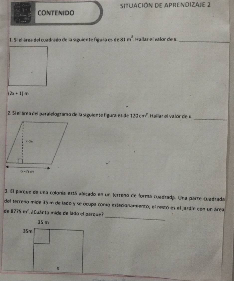 SITUACIÓN DE APRENDIZAJE 2
CONTENIDO
1. Si el área del cuadrado de la siguiente figura es de 81m^2 Hallar el valor de x._
(2x+1)m
_
2. Si el área del paralelogramo de la siguiente figura es de 120cm^2 Hallar el valor de x.
3. El parque de una colonia está ubicado en un terreno de forma cuadrada. Una parte cuadrada
del terreno mide 35 m de lado y se ócupa como estacionamiento; el restó es el jardín con un área
_
de 8775m^2 ¿Cuánto mide de lado el parque?
35 m
35m