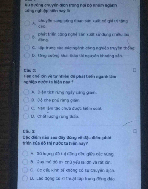 Xu hướng chuyến dịch trong nội bộ nhóm ngành
công nghiệp hiên nay là
A. chuyến sang công đoạn sản xuất có giá trị tăng
cao.
B. phát triển công nghệ sản xuất sử dụng nhiều lao
động,
C. tập trung vào các ngành công nghiệp truyền thống.
D. tăng cường khai thác tài nguyên khoáng sản.
Câu 2:
Hạn chế lớn về tự nhiên đế phát triển ngành lâm
nghiệp nước ta hiện nay ?
A. Diện tích rừng ngày càng giám.
B. Độ che phủ rừng giám
C. Nạn lâm tặc chưa được kiểm soát.
D. Chất lượng rừng thấp.
Câu 3:
Đặc điểm nào sau đây đúng về đặc điểm phát
triển của đô thị nước ta hiện nay?
A. Số lượng đô thị đồng đều giữa các vùng.
B. Quy mô đô thị chủ yếu là lớn và rất lớn.
C. Cơ cấu kinh tế không có sự chuyến dịch.
D. Lao động có kĩ thuật tập trung đông đảo.