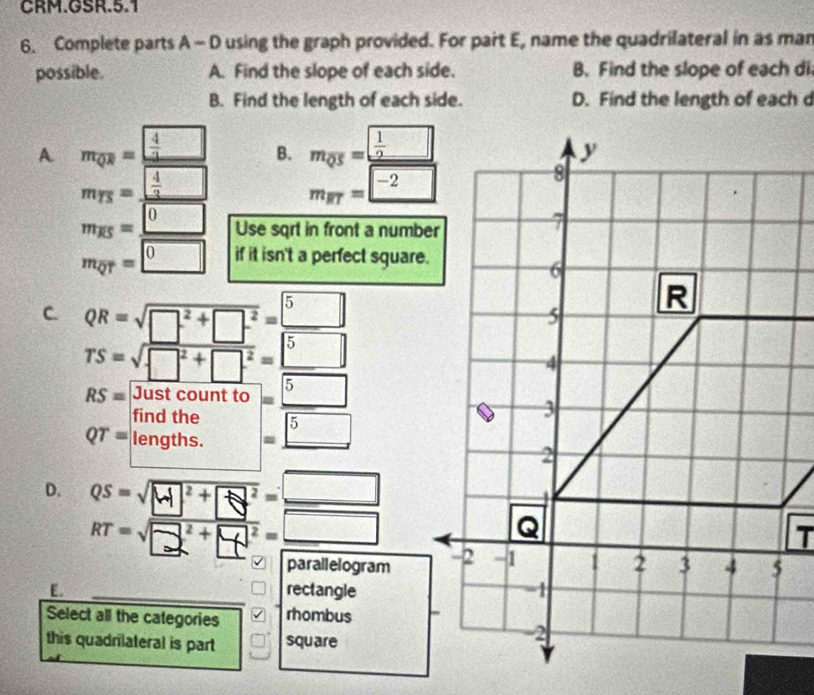 CRM.GSR.5.1
6. Complete parts A - D using the graph provided. For part E, name the quadrilateral in as man
possible. A. Find the slope of each side. B. Find the slope of each di
B. Find the length of each side. D. Find the length of each d
A m_QR= 4/3  B. m_QS=frac  1/2 □ 
m_TS=_  4/3 
m_RT=-2
m_overline KS=_ 0 Use sqrt in front a number
m_overline QT=□ 0 if it isn't a perfect square.
C. QR=sqrt(□^2+□^2)= 5/5 
beginarrayr TS=sqrt(□^2+□^2) = 5/□   Rfrac 50^2andcountio= □ /5  □ ithendintineendarray
RS=
frac 
QT=
D. QS=sqrt(M^2+Q^2)=_ □ 
RT=sqrt(□^2+□^2)=_ □ 
parallelogram
[. rectangle
Select all the categories rhombus
this quadrlateral is part square