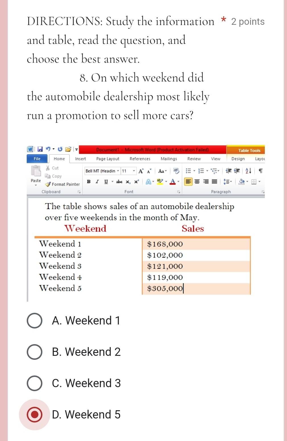 DIRECTIONS: Study the information * 2 points
and table, read the question, and
choose the best answer.
8. On which weekend did
the automobile dealership most likely
run a promotion to sell more cars?
The table shows sales of an automobile dealership
over five weekends in the month of May.
Weekend Sales
A. Weekend 1
B. Weekend 2
C. Weekend 3
D. Weekend 5