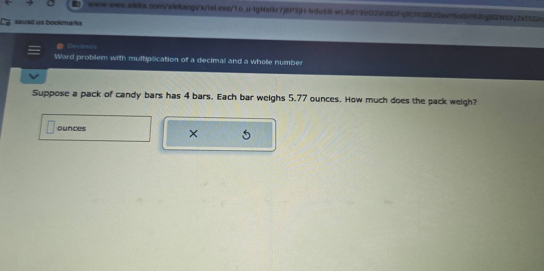 sausd.us bookmarks 
Decimals 
Word problem with multiplication of a decimal and a whole number 
Suppose a pack of candy bars has 4 bars. Each bar weighs 5.77 ounces. How much does the pack weigh? 
ounces 
× 
5