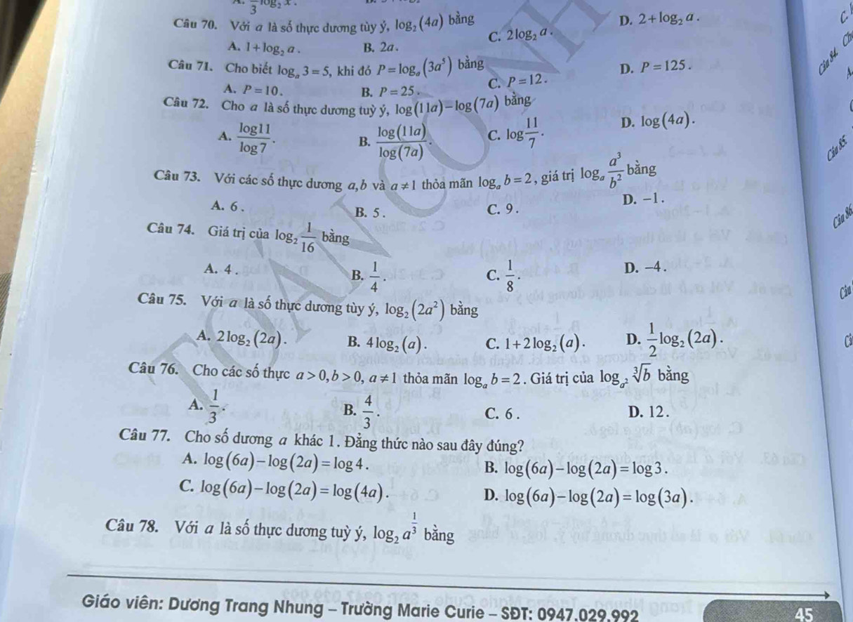 overline 3^(-log _2)x.
Câu 70. Với a là số thực dương tùy dot y,log _2(4a) bàng
D. 2+log _2a.
C. 2log _2a. C
A. 1+log _2a. B. 2a .
a
Câu 71. Cho biết log _a3=5 , khi đó P=log _a(3a^5) bàng D. P=125.
A. P=10. B. P=25. C. P=12.
A
Câu 72. Cho a là số thực dương tuỳ ý, log (11a)-log (7a) bằng
A.  log 11/log 7 .  log (11a)/log (7a) . C. log  11/7 .
D. log (4a).
B.
Câu 85
Câu 73. Với các số thực dương a,b và a!= 1 thỏa mãn log _ab=2 , giá trị log _a a^3/b^2  bàng
A. 6 . B. 5 .
C. 9 . D. −1 .
Ciu Sơ
Câu 74. Giá trị của log  1/16  bàng
A. 4 . D. −4 .
B.  1/4 .  1/8 ·
C.
Câu
Câu 75. Với a là số thực dương tùy ý, log _2(2a^2) a_1 g
A. 2log _2(2a). B. 4log _2(a). C. 1+2log _2(a). D.  1/2 log _2(2a).
Ca
Câu 76. Cho các số thực a>0,b>0,a!= 1 thỏa mãn log _ab=2. Giá trị của log _a^2sqrt[3](b) bằng
B.
A.  1/3 .  4/3 . C. 6 . D. 12 .
Câu 77. Cho số dương a khác 1. Đằng thức nào sau đây đúng?
A. log (6a)-log (2a)=log 4.
B. log (6a)-log (2a)=log 3.
C. log (6a)-log (2a)=log (4a).
D. log (6a)-log (2a)=log (3a).
Câu 78. Với a là số thực dương tuỳ ý, log _2a^(frac 1)3 bằng
Giáo viên: Dương Trang Nhung - Trường Marie Curie - SĐT: 0947.029,992
45