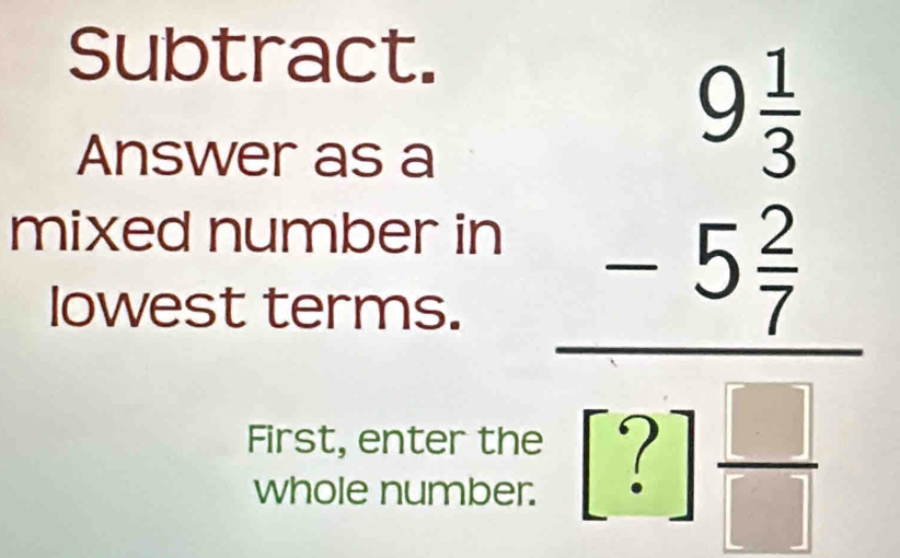 Subtract. 
Answer as a 
lowest terms. beginarrayr 9 1/2  -5 5/7  hline 0frac 2□ endarray endarray  
mixed number in 
First, enter the 
whole number.