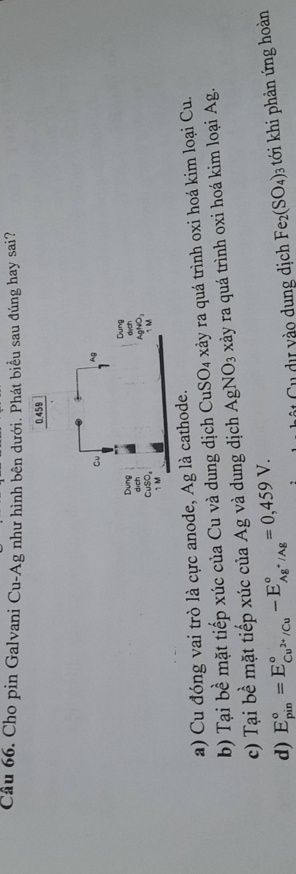 Cho pin Galvani Cu-Ag như hình bên dưới. Phát biểu sau đúng hay sai?
a) Cu đóng vai trò là cực anode, Ag là cathode.
b) Tại bề mặt tiếp xúc của Cu và dung dịch CuSO_4 xảy ra quá trình oxi hoá kim loại Cu.
c) Tại bề mặt tiếp xúc của Ag và dung dịch AgNO_3 xây ra quá trình oxi hoá kim loại Ag.
d) E_(pin)°=E_Cu^(2+)/Cu^circ -E_Ag^+/Ag^circ =0,459V. 
ộ ự vào dung dịch Fe_2(SO_4) : 3 tới khi phản ứng hoàn