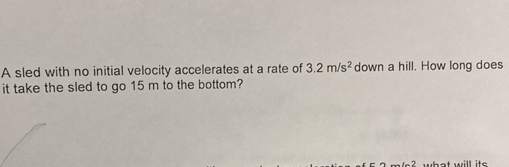 A sled with no initial velocity accelerates at a rate of 3.2m/s^2 down a hill. How long does 
it take the sled to go 15 m to the bottom? 
? what will its