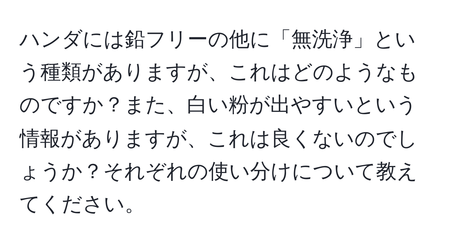 ハンダには鉛フリーの他に「無洗浄」という種類がありますが、これはどのようなものですか？また、白い粉が出やすいという情報がありますが、これは良くないのでしょうか？それぞれの使い分けについて教えてください。