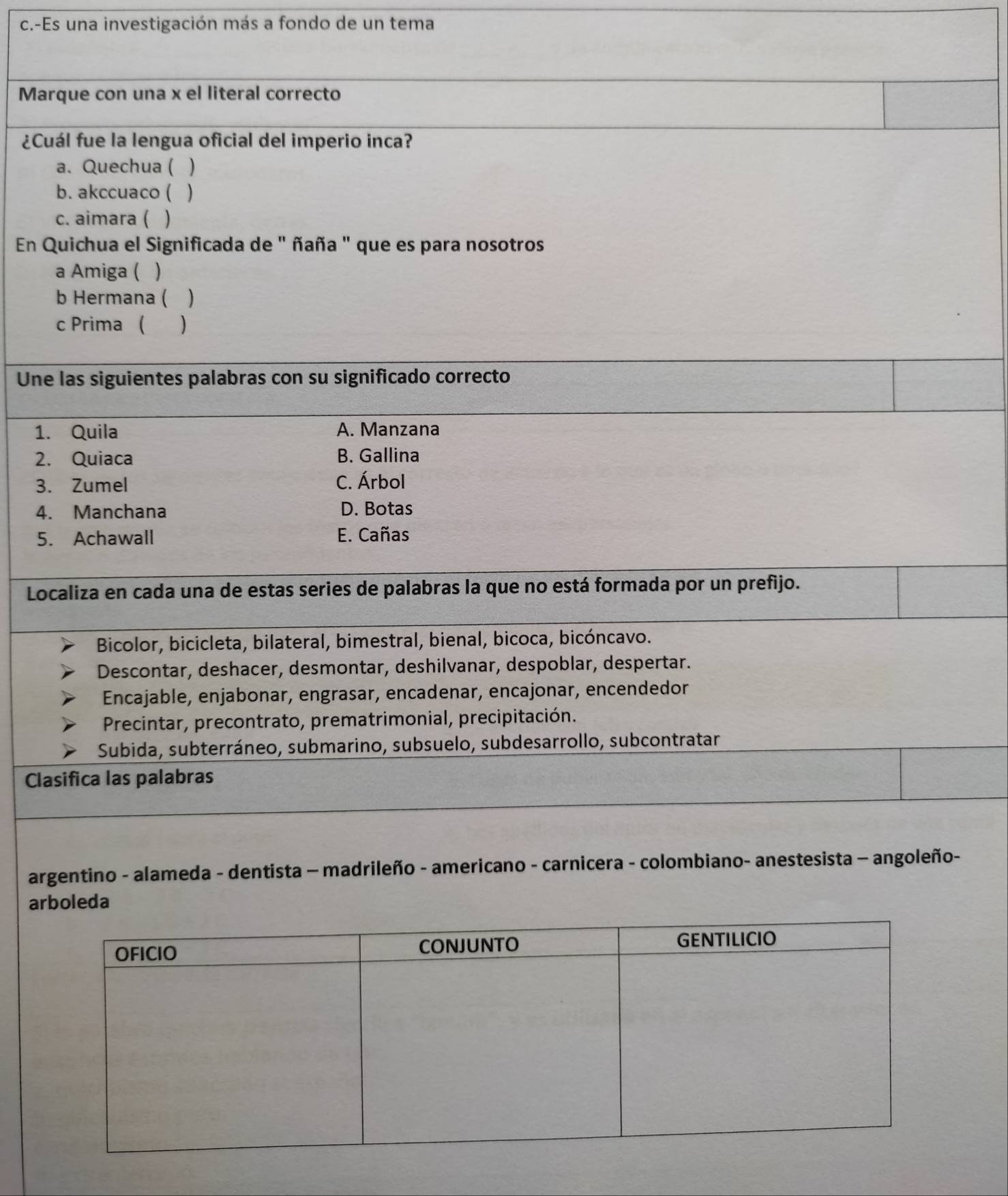 Es una investigación más a fondo de un tema
Marque con una x el literal correcto
¿Cuál fue la lengua oficial del imperio inca?
a. Quechua ( )
b. akccuaco ( 、
c. aimara ( )
En Quichua el Significada de " ñaña " que es para nosotros
a Amiga ( )
b Hermana ( )
c Prima ( )
Une las siguientes palabras con su significado correcto
1. Quila A. Manzana
2. Quiaca B. Gallina
3. Zumel C. Árbol
4. Manchana D. Botas
5. Achawall E. Cañas
Localiza en cada una de estas series de palabras la que no está formada por un prefijo.
Bicolor, bicicleta, bilateral, bimestral, bienal, bicoca, bicóncavo.
Descontar, deshacer, desmontar, deshilvanar, despoblar, despertar.
Encajable, enjabonar, engrasar, encadenar, encajonar, encendedor
Precintar, precontrato, prematrimonial, precipitación.
Subida, subterráneo, submarino, subsuelo, subdesarrollo, subcontratar
Clasifica las palabras
argentino - alameda - dentista - madrileño - americano - carnicera - colombiano- anestesista - angoleño-
arboleda