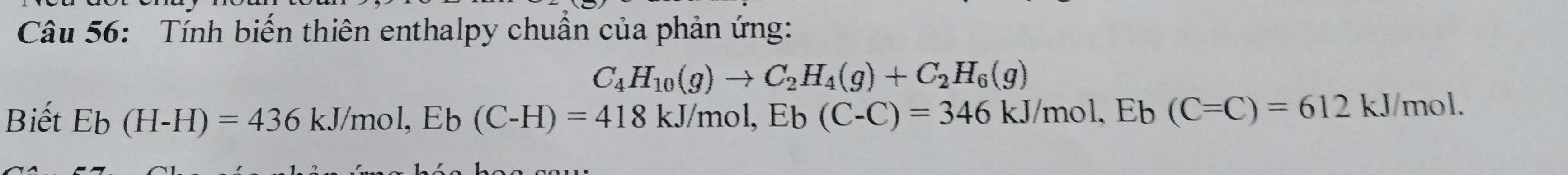 Tính biến thiên enthalpy chuẩn của phản ứng:
C_4H_10(g)to C_2H_4(g)+C_2H_6(g)
Biết Eb(H-H)=436kJ/mol, Eb(C-H)=418kJ/mol, Eb(C-C)=346kJ/mol, Eb(C=C)=612kJ/mol.