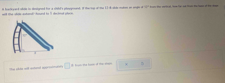 A backyard slide is designed for a child's playground. If the top of the 12-ft slide makes an angle of 52° from the vertical, how far out from the base of the steps
will the slide extend? Round to 1 decimal place.
The slide will extend approximately □ ft from the base of the steps. × 5