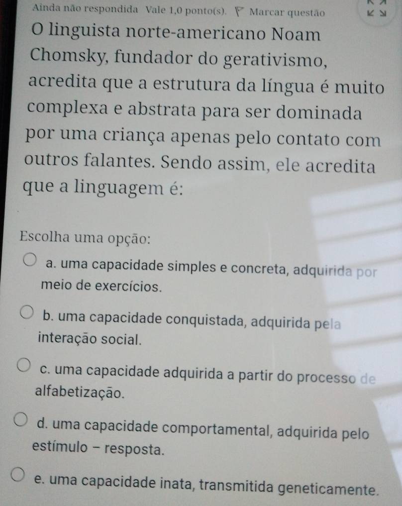 Ainda não respondida Vale 1,0 ponto(s). ∀ Marcar questão 1
O linguista norte-americano Noam
Chomsky, fundador do gerativismo,
acredita que a estrutura da língua é muito
complexa e abstrata para ser dominada
por uma criança apenas pelo contato com
outros falantes. Sendo assim, ele acredita
que a linguagem é:
Escolha uma opção:
a. uma capacidade simples e concreta, adquirida por
meio de exercícios.
b. uma capacidade conquistada, adquirida pela
interação social.
c. uma capacidade adquirida a partir do processo de
alfabetização.
d. uma capacidade comportamental, adquirida pelo
estímulo - resposta.
e. uma capacidade inata, transmitida geneticamente.