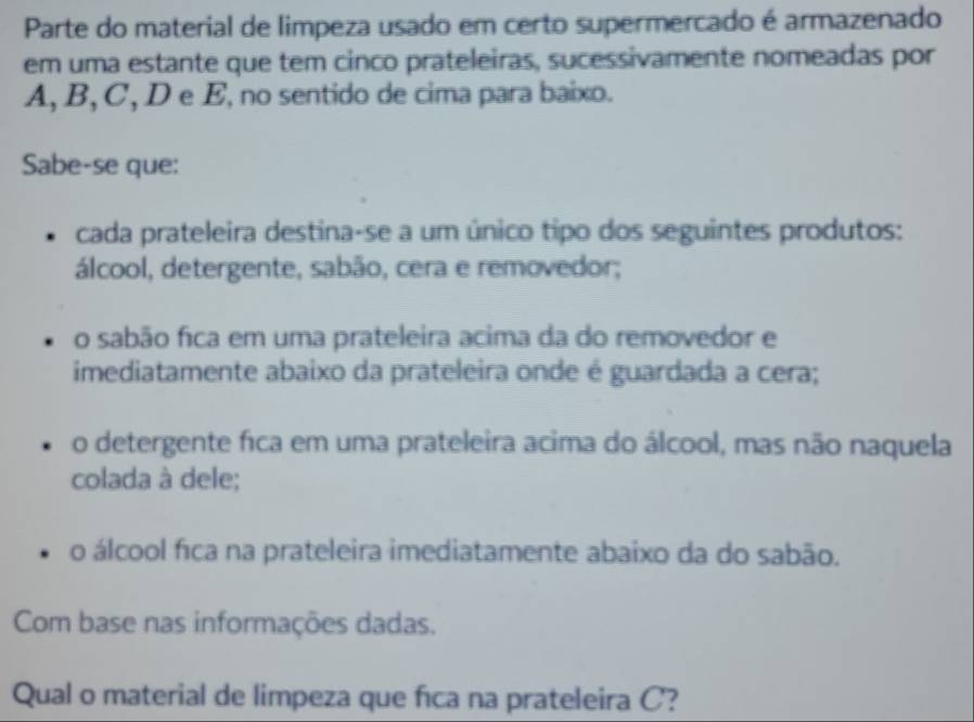 Parte do material de limpeza usado em certo supermercado é armazenado
em uma estante que tem cinco prateleiras, sucessivamente nomeadas por
A, B, C, D e E, no sentido de cima para baixo.
Sabe-se que:
cada prateleira destina-se a um único tipo dos seguintes produtos:
álcool, detergente, sabão, cera e removedor;
o sabão fica em uma prateleira acima da do removedor e
imediatamente abaixo da prateleira onde é guardada a cera;
o detergente fica em uma prateleira acima do álcool, mas não naquela
colada à dele;
o álcool fica na prateleira imediatamente abaixo da do sabão.
Com base nas informações dadas.
Qual o material de limpeza que fica na prateleira C?