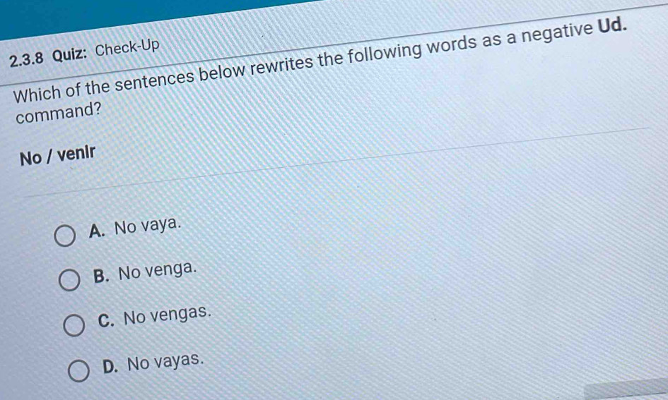 Check-Up
Which of the sentences below rewrites the following words as a negative Ud.
command?
No / venir
A. No vaya.
B. No venga.
C. No vengas.
D. No vayas.