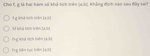 Cho f, g là hai hàm số khả tích trên [a,b]. Khẳng định nào sau đây sai?
f-g khả tích trên [a,b]
5f khả tích trên [a,b]
f+g khả tích trên [a,b]
f+g liên tục trên [a,b]