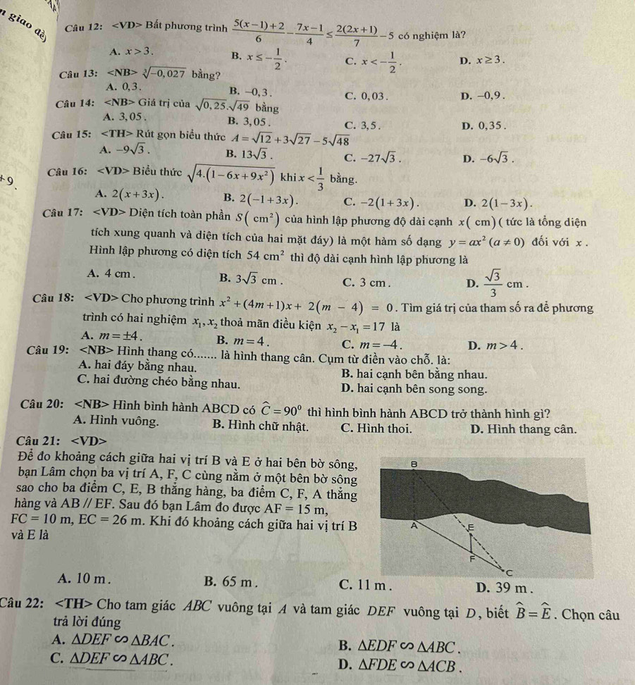 giao đè
2:
Câu 12 Bất phương trình  (5(x-1)+2)/6 - (7x-1)/4 ≤  (2(2x+1))/7 -5 có nghiệm là?
A. x>3.
B. x≤ - 1/2 . C. x<- 1/2 . D. x≥ 3.
Câu 13: sqrt[3](-0,027) bằng?
A. 0,3 . B. -0, 3 . C. 0, 03 . D. -0,9 .
Câu 14: ∠ NB> Giá trị của sqrt(0,25),sqrt(49) bằng
A. 3, 05 . B. 3, 05 . C. 3, 5 . D. 0,35 .
Câu 15: ∠ TH>R út gọn biểu thức A=sqrt(12)+3sqrt(27)-5sqrt(48)
A. -9sqrt(3).
B. 13sqrt(3). C. -27sqrt(3). D. -6sqrt(3).
+9. Câu 16: ∠ VD> Biểu thức sqrt(4.(1-6x+9x^2)) khi x bằng.
A. 2(x+3x). B. 2(-1+3x). C. -2(1+3x). D. 2(1-3x).
Câu 17: ∠ VD>D tiện tích toàn phần S(cm^2) của hình lập phương độ dài cạnh x( cm)( tức là tổng diện
tích xung quanh và diện tích của hai mặt đáy) là một hàm số dạng y=ax^2(a!= 0) đối với x .
Hình lập phương có diện tích 54cm^2 thì độ dài cạnh hình lập phương là
B. 3sqrt(3)cm.
A. 4 cm . C. 3 cm .
D.  sqrt(3)/3 cm.
Câu 18: Cho phương trình x^2+(4m+1)x+2(m-4)=0. Tìm giá trị của tham số ra để phương
trình có hai nghiệm x_1,x_2 thoả mãn điều kiện x_2-x_1=171a
A. m=± 4. B. m=4. C. m=-4. D. m>4.
Câu 19: ∠ NB> Hình thang có....... là hình thang cân. Cụm từ điền vào chỗ. là:
A. hai đáy bằng nhau. B. hai cạnh bên bằng nhau.
C. hai đường chéo bằng nhau. D. hai cạnh bên song song.
Câu 20: Hình bình hành ABCD có widehat C=90° thì hình bình hành ABCD trở thành hình gì?
A. Hình vuông. B. Hình chữ nhật. C. Hình thoi. D. Hình thang cân.
Câu 21:
Để đo khoảng cách giữa hai vị trí B và E ở hai bên bờ sông,
bạn Lâm chọn ba vị trí A, F, C cùng nằm ở một bên bờ sông
sao cho ba điểm C, E, B thẳng hàng, ba điểm C, F, A thẳng
hàng và AB//EF *. Sau đó bạn Lâm đo được AF=15m,
FC=10m,EC=26m. Khi đó khoảng cách giữa hai vị trí B
và E là
A. 10 m . B. 65 m .  D. 39 m .
Câu 22: Cho tam giác ABC vuông tại A và tam giác DEF vuông tại D, biết widehat B=widehat E. Chọn câu
trả lời đúng
A. △ DEF∽ △ BAC.
B. △ EDF∽ △ ABC.
C. △ DEF∽ △ ABC.
D. △ FDE∽ △ ACB.