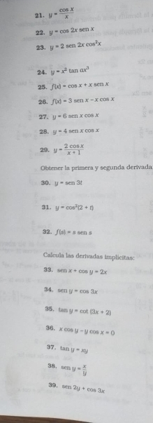 y= cos x/x 
22. y=cos 2xsen x
23. y=2sen 2xcos^2x
24. y=x^2tan ax^3
25. f(x)=cos x+xsec nx
26. f(x)=3sen x-xcos x
27. y=6sen xcos x
28. y=4sen xcos x
29. y= 2cos x/x+1 
Obtener la primera y segunda derivada 
30. y=sen3t
31. y=cos^2(2+t)
32. f(s)=ssens
Calcula las derivadas implicitas: 
33. sen x+cos y=2x
34. sen y=cos 3x
35, tan y=cot (3x+2)
36, xcos y-y COS x=0
37. tan y=xy
38. sen y= x/y 
39. sen 2y+cos 3x