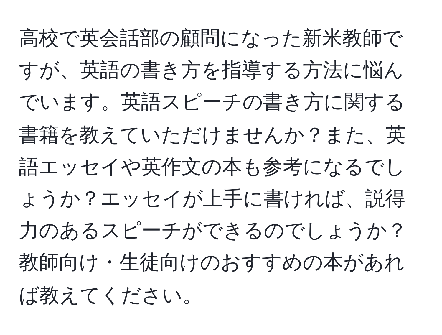 高校で英会話部の顧問になった新米教師ですが、英語の書き方を指導する方法に悩んでいます。英語スピーチの書き方に関する書籍を教えていただけませんか？また、英語エッセイや英作文の本も参考になるでしょうか？エッセイが上手に書ければ、説得力のあるスピーチができるのでしょうか？教師向け・生徒向けのおすすめの本があれば教えてください。