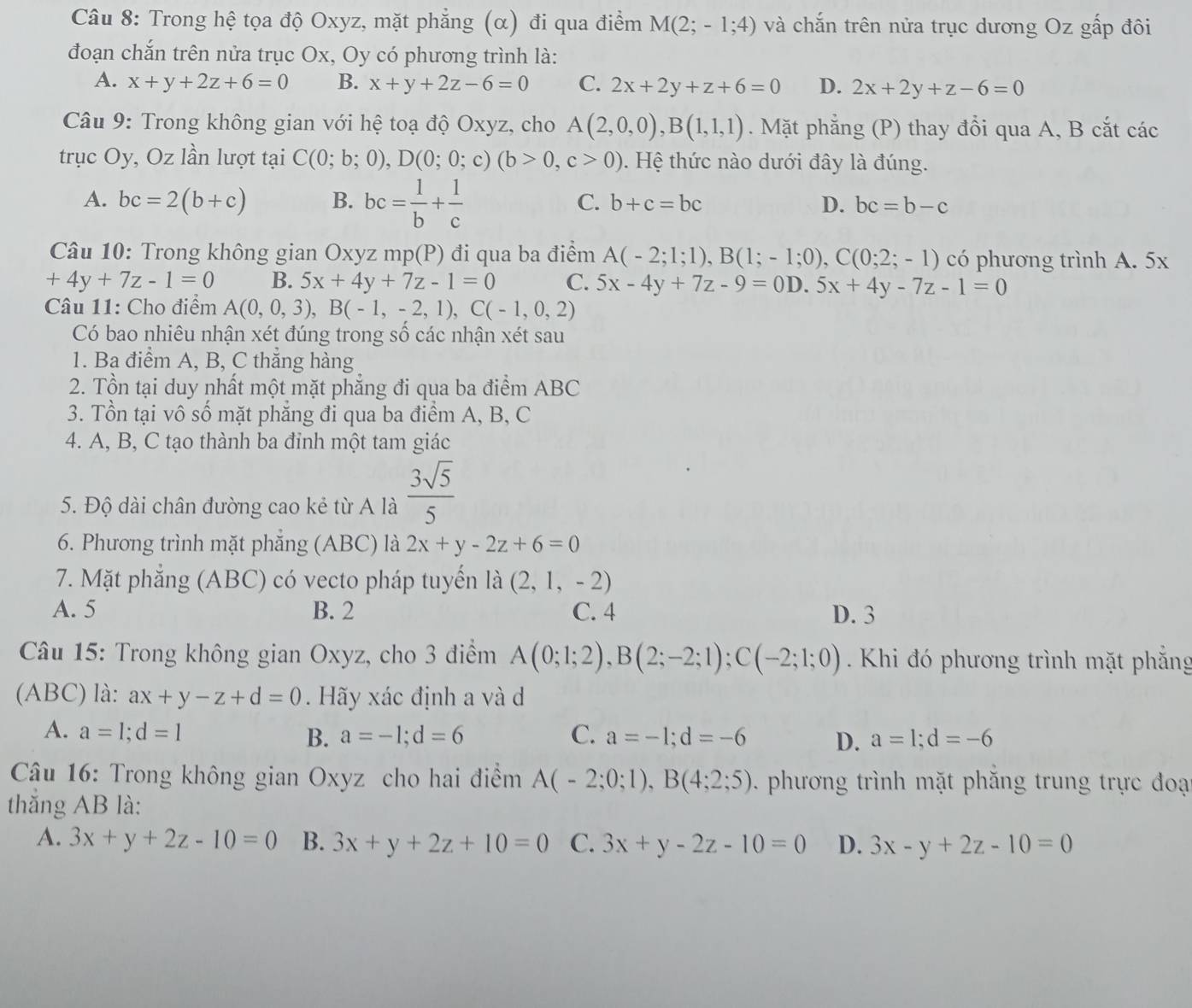 Trong hệ tọa độ Oxyz, mặt phẳng (α) đi qua điểm M(2;-1;4) và chắn trên nửa trục dương Oz gấp đôi
đoạn chắn trên nửa trục Ox, Oy có phương trình là:
A. x+y+2z+6=0 B. x+y+2z-6=0 C. 2x+2y+z+6=0 D. 2x+2y+z-6=0
Câu 9: Trong không gian với hệ toạ độ Oxyz, cho A(2,0,0),B(1,1,1). Mặt phẳng (P) thay đổi qua A, B cắt các
trục Oy, Oz lần lượt tại C(0;b;0),D(0;0;c)(b>0,c>0). Hệ thức nào dưới đây là đúng.
C.
A. bc=2(b+c) B. bc= 1/b + 1/c  b+c=bc D. bc=b-c
Câu 10: Trong không gian Oxyz mp(P) đi qua ba điểm A(-2;1;1),B(1;-1;0),C(0;2;-1) có phương trình A. 5x
+4y+7z-1=0 B. 5x+4y+7z-1=0 C. 5x-4y+7z-9=0D 5x+4y-7z-1=0
Câu 11: Cho điểm A(0,0,3),B(-1,-2,1),C(-1,0,2)
Có bao nhiêu nhận xét đúng trong số các nhận xét sau
1. Ba điểm A, B, C thẳng hàng
2. Tồn tại duy nhất một mặt phẳng đi qua ba điểm ABC
3. Tồn tại vô số mặt phẳng đi qua ba điểm A, B, C
4. A, B, C tạo thành ba đỉnh một tam giác
5. Độ dài chân đường cao kẻ từ A là  3sqrt(5)/5 
6. Phương trình mặt phẳng (ABC) là 2x+y-2z+6=0
7. Mặt phẳng (ABC) có vecto pháp tuyển là (2,1,-2)
A. 5 B. 2 C. 4 D. 3
Câu 15: Trong không gian Oxyz, cho 3 điểm A(0;1;2),B(2;-2;1);C(-2;1;0) Khi đó phương trình mặt phẳng
(ABC) là: ax+y-z+d=0. Hãy xác định a và d
A. a=1;d=1 B. a=-1;d=6 C. a=-1;d=-6 D. a=1;d=-6
Câu 16: Trong không gian Oxyz cho hai điểm A(-2;0;1),B(4;2;5) phương trình mặt phăng trung trực đoại
thắng AB là:
A. 3x+y+2z-10=0 B. 3x+y+2z+10=0 C. 3x+y-2z-10=0 D. 3x-y+2z-10=0