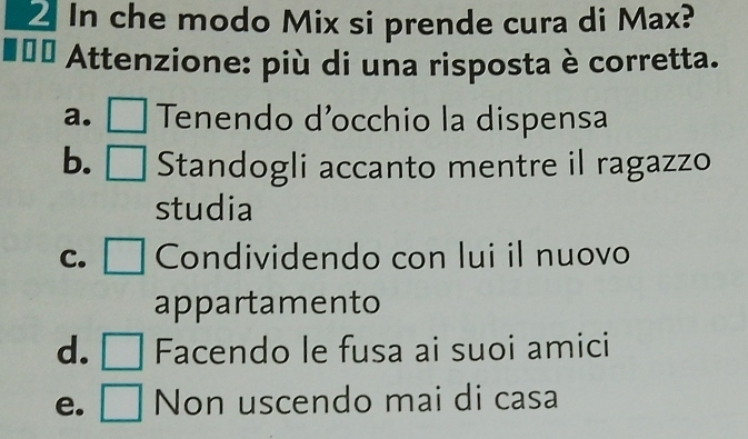 In che modo Mix si prende cura di Max?
Attenzione: più di una risposta è corretta.
a. □ Tenendo d’occhio la dispensa
b. □ Standogli accanto mentre il ragazzo
studia
C. □ Condividendo con lui il nuovo
appartamento
d. □ Facendo le fusa ai suoi amici
e. □ Non uscendo mai di casa