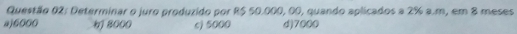Determinar o juro produzido por R$ 50.000, 00, quando aplicados a 2% a.m, em 8 meses
a) 6000 8000 c) 5000 d) 7000