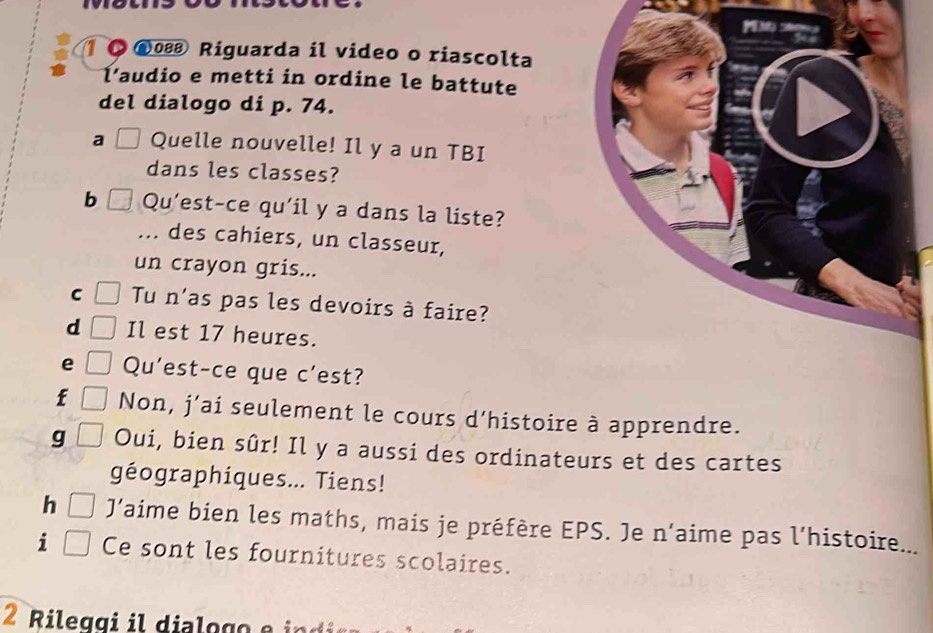 1 08 Riguarda il video o riascolta 
l'audio e metti in ordine le battute 
del dialogo di p. 74. 
a Quelle nouvelle! Il y a un TBI 
dans les classes? 
b Qu'est-ce qu'il y a dans la liste? 
... des cahiers, un classeur, 
un crayon gris... 
C Tu n'as pas les devoirs à faire? 
d Il est 17 heures. 
e Qu'est-ce que c'est? 
f Non, j’ai seulement le cours d’histoire à apprendre. 
g Oui, bien sûr! Il y a aussi des ordinateurs et des cartes 
géographiques... Tiens! 
h J’aime bien les maths, mais je préfère EPS. Je n’aime pas l’histoire... 
i Ce sont les fournitures scolaires.