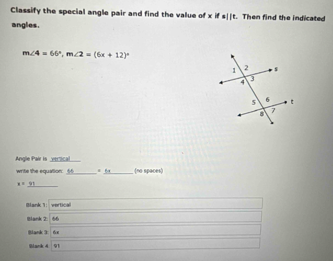 Classify the special angle pair and find the value of x ifs||t. Then find the indicated 
angles.
m∠ 4=66°, m∠ 2=(6x+12)^circ 
Angle Pair is vertical 
write the equation: 66 =_ 6x (no spaces)
x= 91
Blank 1: vertical 
Blank 2: 66
Blank 3: 6x
Blank 4 91